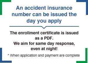 An accident insurance number can be issued the day you apply The enrollment certificate is issued as a PDF.We aim for same day response, even at night! * When application and payment are complete