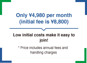 Only ¥4,980 per month (initial fee is ¥8,800) Low initial costs make it easy to join! * Price includes annual fees and handling charges